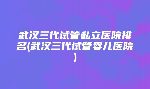 武汉三代试管私立医院排名(武汉三代试管婴儿医院)
