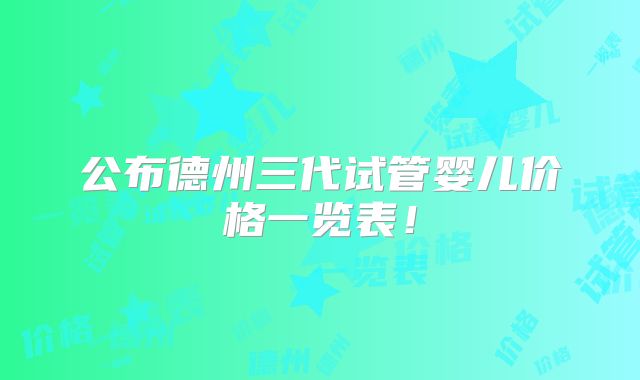 公布德州三代试管婴儿价格一览表!