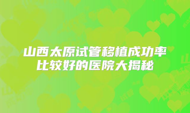 山西太原试管移植成功率比较好的医院大揭秘