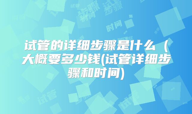 试管的详细步骤是什么(大概要多少钱(试管详细步骤和时间)