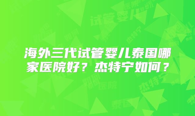 海外三代试管婴儿泰国哪家医院好？杰特宁如何？
