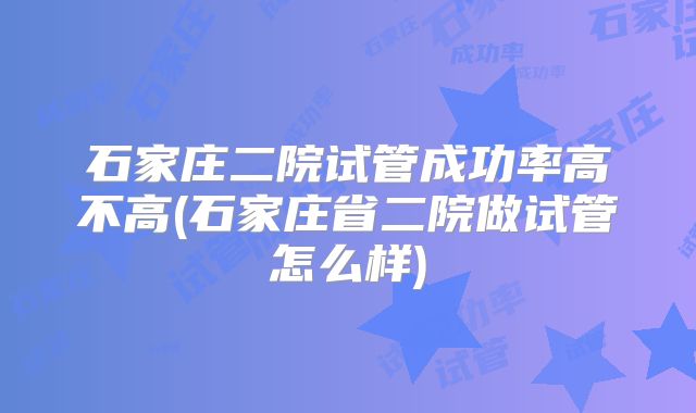 石家庄二院试管成功率高不高(石家庄省二院做试管怎么样)