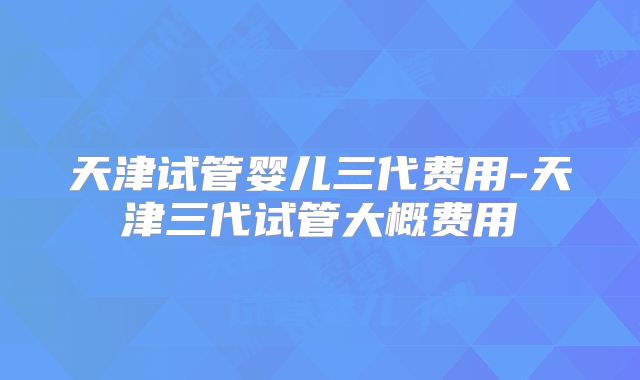 天津试管婴儿三代费用-天津三代试管大概费用