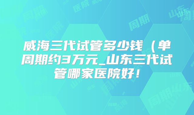 威海三代试管多少钱(单周期约3万元_山东三代试管哪家医院好!