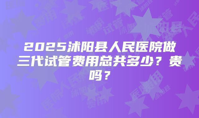 2025沭阳县人民医院做三代试管费用总共多少?贵吗?