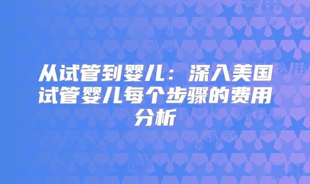从试管到婴儿：深入美国试管婴儿每个步骤的费用分析