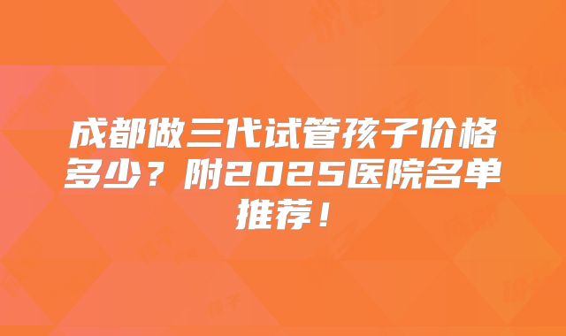 成都做三代试管孩子价格多少?附2025医院名单推荐!