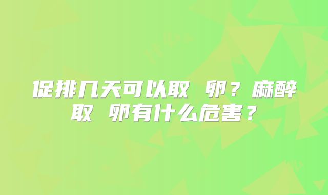 促排几天可以取 卵？麻醉取 卵有什么危害？