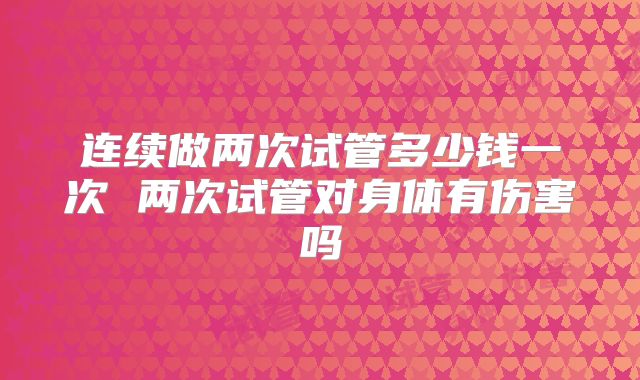 连续做两次试管多少钱一次 两次试管对身体有伤害吗