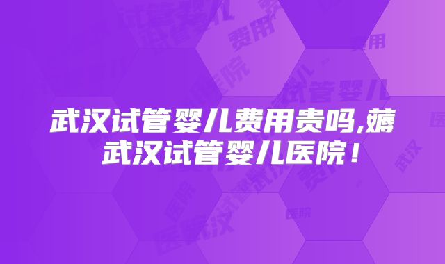 武汉试管婴儿费用贵吗,薅慜武汉试管婴儿医院！