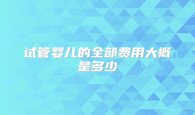 试管婴儿的全部费用大概是多少