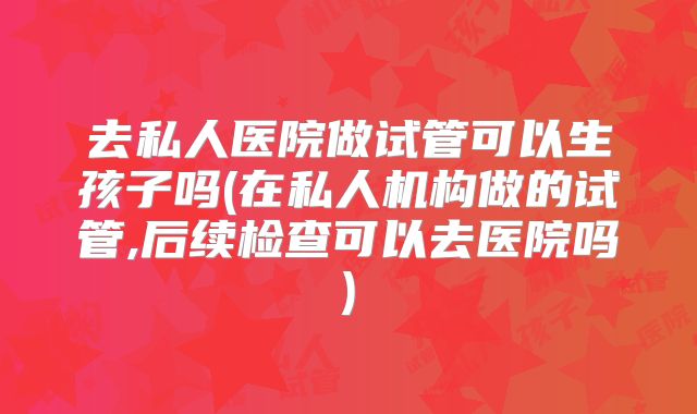 去私人医院做试管可以生孩子吗(在私人机构做的试管,后续检查可以去医院吗)