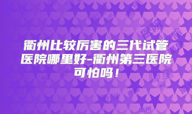 衢州比较厉害的三代试管医院哪里好-衢州第三医院可怕吗！