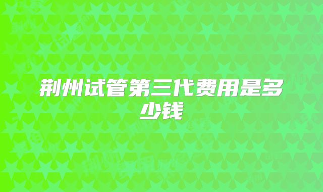 荆州试管第三代费用是多少钱