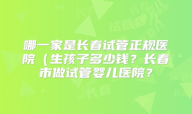 哪一家是长春试管正规医院（生孩子多少钱？长春市做试管婴儿医院？