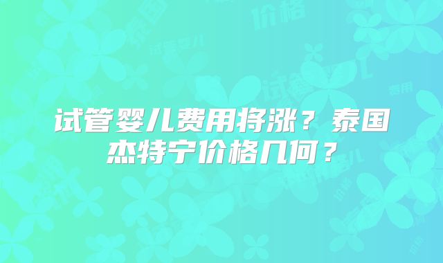 试管婴儿费用将涨？泰国杰特宁价格几何？