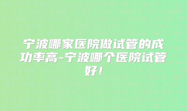 宁波哪家医院做试管的成功率高-宁波哪个医院试管好！