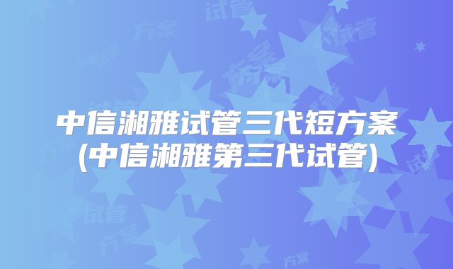 中信湘雅试管三代短方案(中信湘雅第三代试管)
