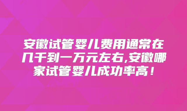 安徽试管婴儿费用通常在几千到一万元左右,安徽哪家试管婴儿成功率高!
