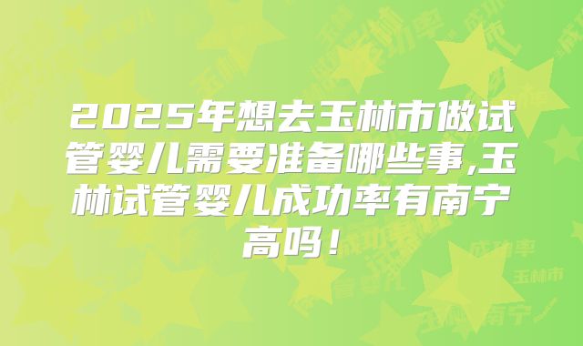 2025年想去玉林市做试管婴儿需要准备哪些事,玉林试管婴儿成功率有南宁高吗！