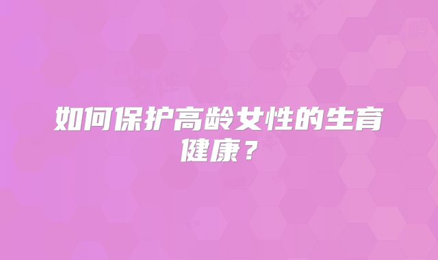 如何保护高龄女性的生育健康?