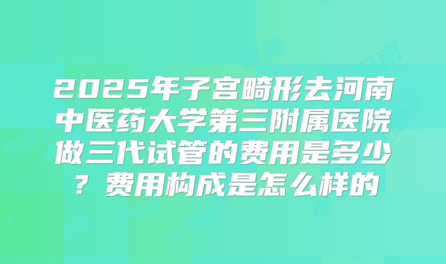 2025年子宫畸形去河南中医药大学第三附属医院做三代试管的费用是多少?费用构成是怎么样的