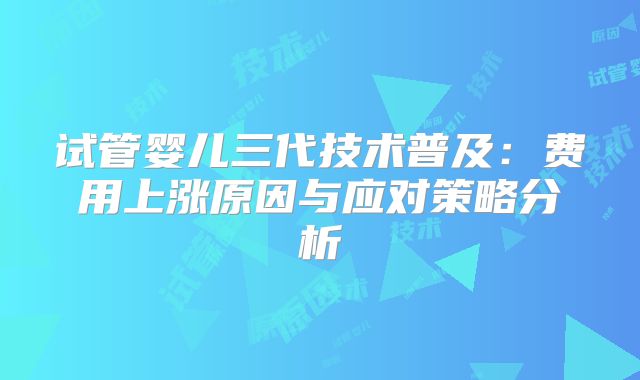 试管婴儿三代技术普及：费用上涨原因与应对策略分析