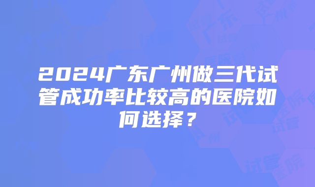 2024广东广州做三代试管成功率比较高的医院如何选择?
