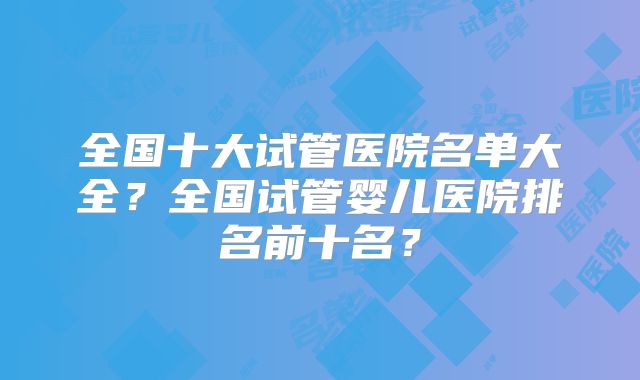 全国十大试管医院名单大全？全国试管婴儿医院排名前十名？