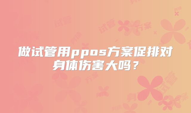 做试管用ppos方案促排对身体伤害大吗？