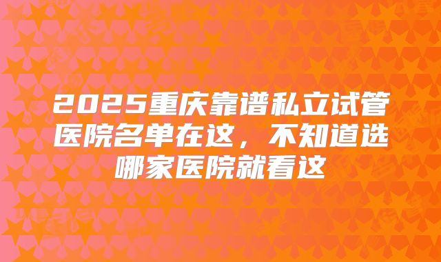 2025重庆靠谱私立试管医院名单在这,不知道选哪家医院就看这
