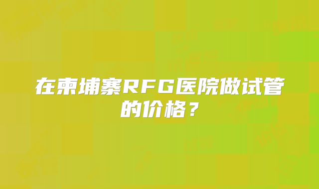 在柬埔寨RFG医院做试管的价格?