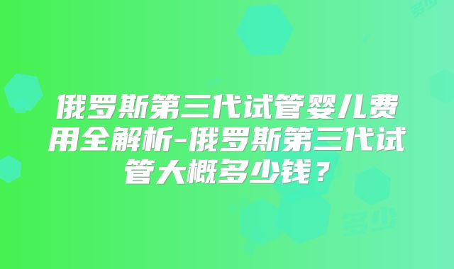 俄罗斯第三代试管婴儿费用全解析-俄罗斯第三代试管大概多少钱？