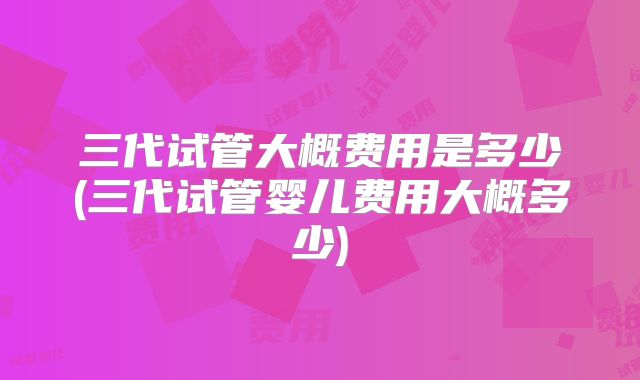 三代试管大概费用是多少(三代试管婴儿费用大概多少)