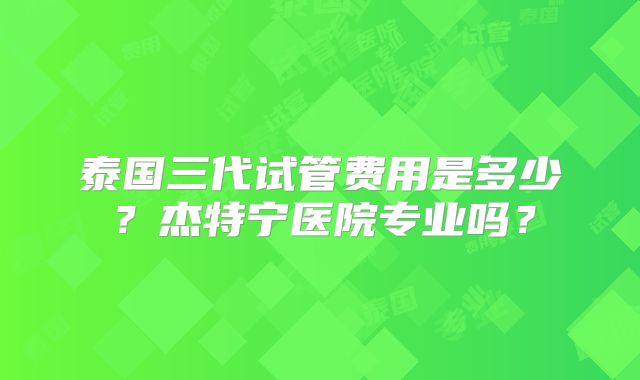 泰国三代试管费用是多少？杰特宁医院专业吗？