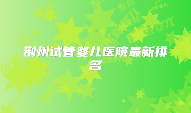荆州试管婴儿医院最新排名