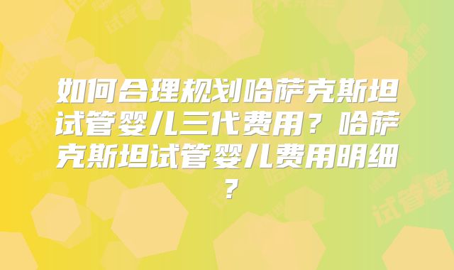 如何合理规划哈萨克斯坦试管婴儿三代费用？哈萨克斯坦试管婴儿费用明细？