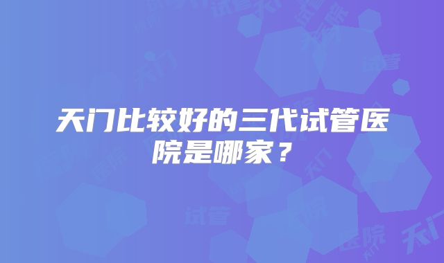 天门比较好的三代试管医院是哪家？