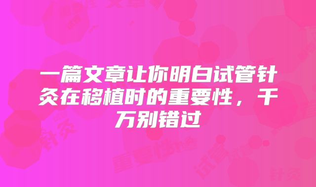 一篇文章让你明白试管针灸在移植时的重要性,千万别错过