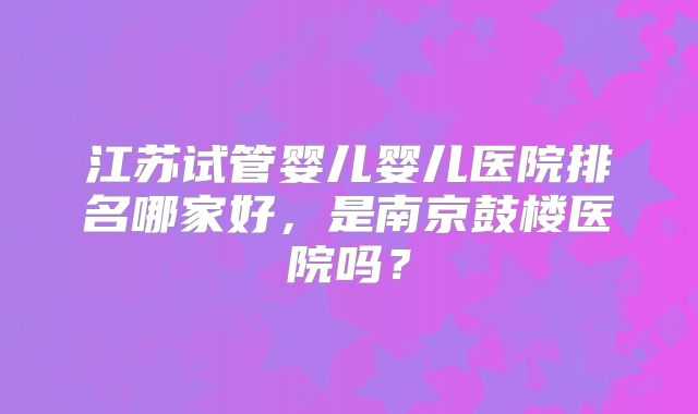 江苏试管婴儿婴儿医院排名哪家好，是南京鼓楼医院吗？