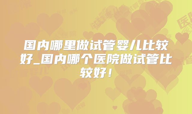 国内哪里做试管婴儿比较好_国内哪个医院做试管比较好！