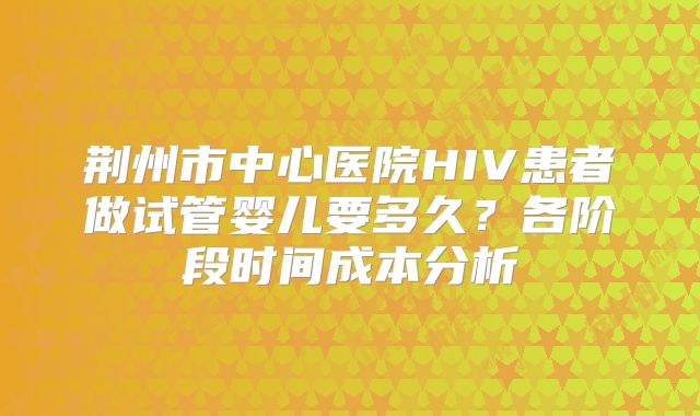 荆州市中心医院HIV患者做试管婴儿要多久？各阶段时间成本分析
