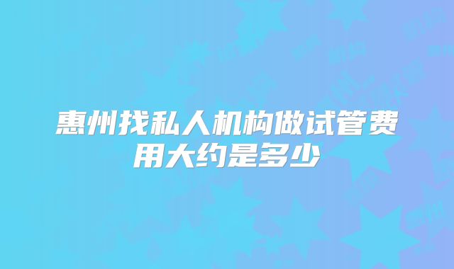 惠州找私人机构做试管费用大约是多少