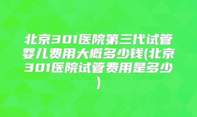 北京301医院第三代试管婴儿费用大概多少钱(北京301医院试管费用是多少)