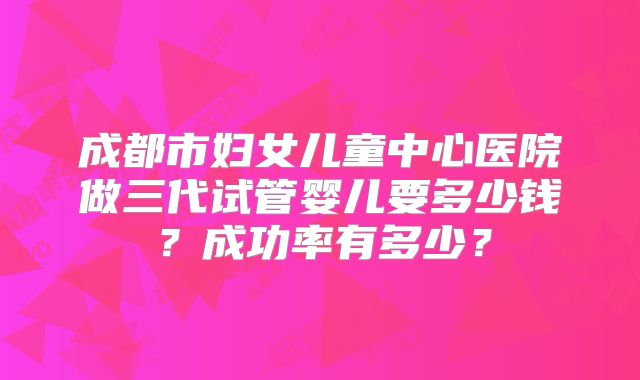 成都市妇女儿童中心医院做三代试管婴儿要多少钱？成功率有多少？