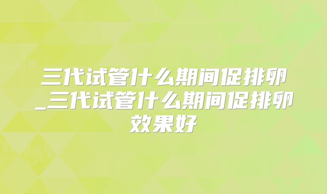 三代试管什么期间促排卵_三代试管什么期间促排卵效果好
