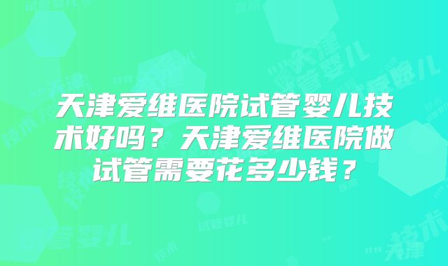天津爱维医院试管婴儿技术好吗？天津爱维医院做试管需要花多少钱？