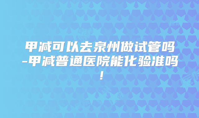 甲减可以去泉州做试管吗-甲减普通医院能化验准吗！
