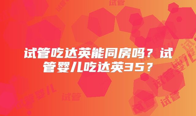 试管吃达英能同房吗?试管婴儿吃达英35?