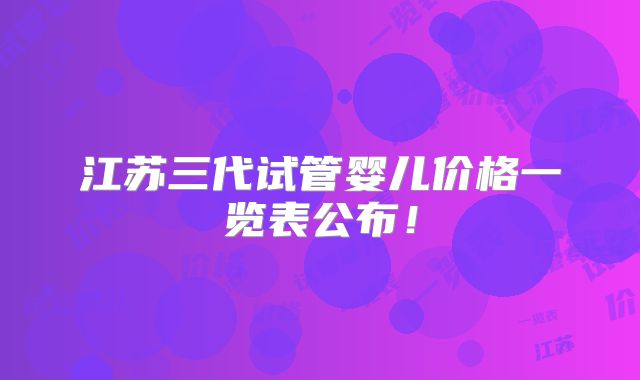 江苏三代试管婴儿价格一览表公布！